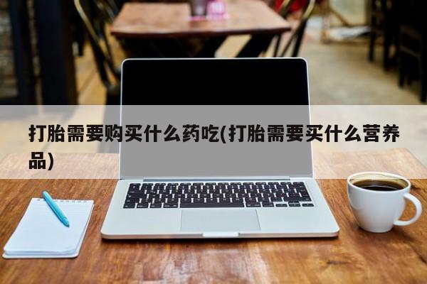 打胎药微信私人联系方式打胎需要购买什么药吃(打胎需要买什么营养品)